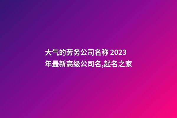 大气的劳务公司名称 2023年最新高级公司名,起名之家-第1张-公司起名-玄机派